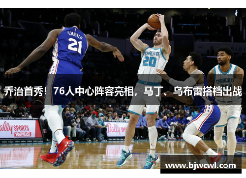 乔治首秀！76人中心阵容亮相，马丁、乌布雷搭档出战