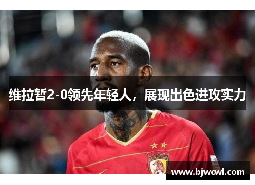 维拉暂2-0领先年轻人，展现出色进攻实力