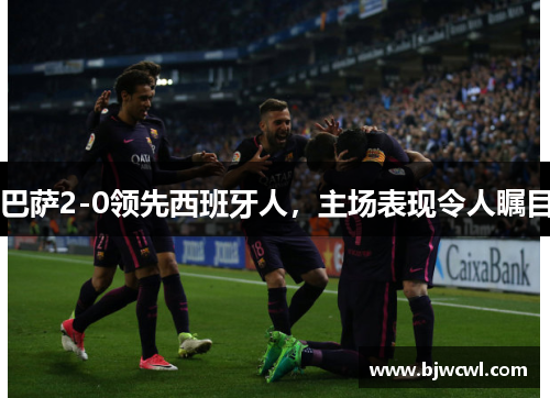 巴萨2-0领先西班牙人，主场表现令人瞩目